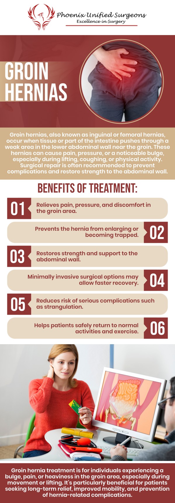 Groin hernia treatment focuses on repairing the weakened area and relieving symptoms such as swelling, pressure, or discomfort in the groin. At Phoenix Unified Surgeons, our board-certified surgeons provide personalized surgical evaluation and advanced hernia repair options, including minimally invasive and robotic techniques when appropriate. For more information, contact us or request an appointment online. We are conveniently located at 20333 N 19th Avenue, Ste 230 Phoenix, AZ 85027. Groin hernia treatment focuses on repairing the weakened area and relieving symptoms such as swelling, pressure, or discomfort in the groin. At Phoenix Unified Surgeons, our board-certified surgeons provide personalized surgical evaluation and advanced hernia repair options, including minimally invasive and robotic techniques when appropriate. For more information, contact us or request an appointment online. We are conveniently located at 20333 N 19th Avenue, Ste 230 Phoenix, AZ 85027.